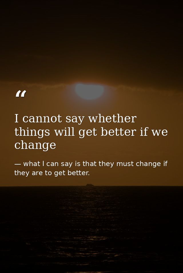 I cannot say whether things will get better if we change — what I can say is that they must change if they are to get better.