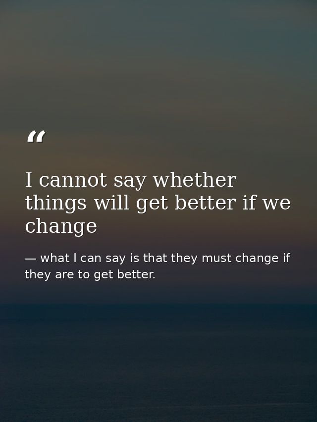 I cannot say whether things will get better if we change — what I can say is that they must change if they are to get better.