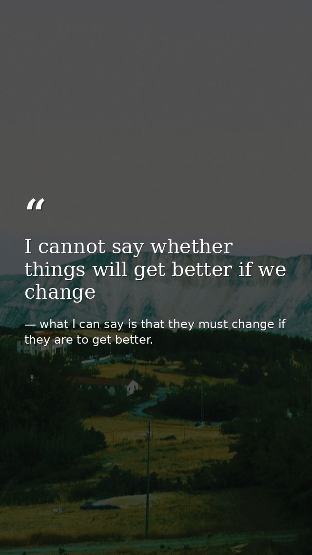 I cannot say whether things will get better if we change — what I can say is that they must change if they are to get better.