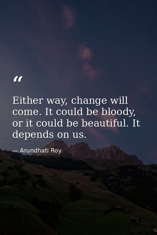 Either way, change will come. It could be bloody, or it could be beautiful. It depends on us. — Arundhati Roy