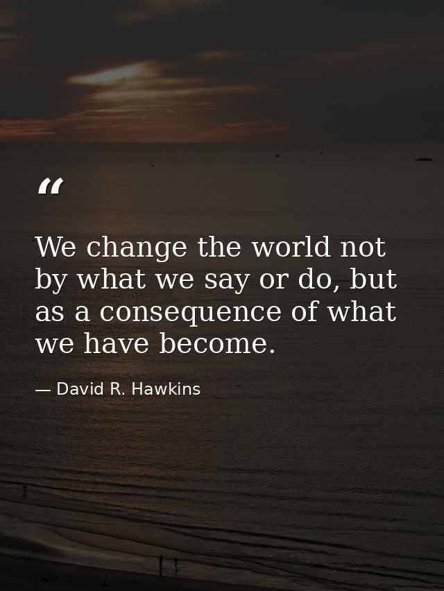 We change the world not by what we say or do, but as a consequence of what we have become. — David R. Hawkins