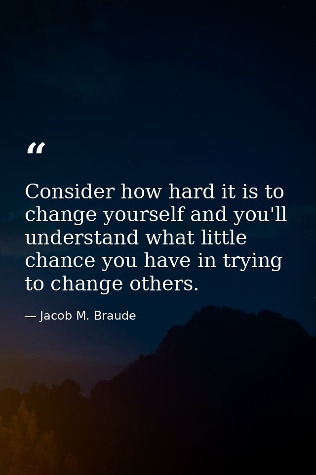 Consider how hard it is to change yourself and you'll understand what little chance you have in trying to change others. — Jacob M. Braude