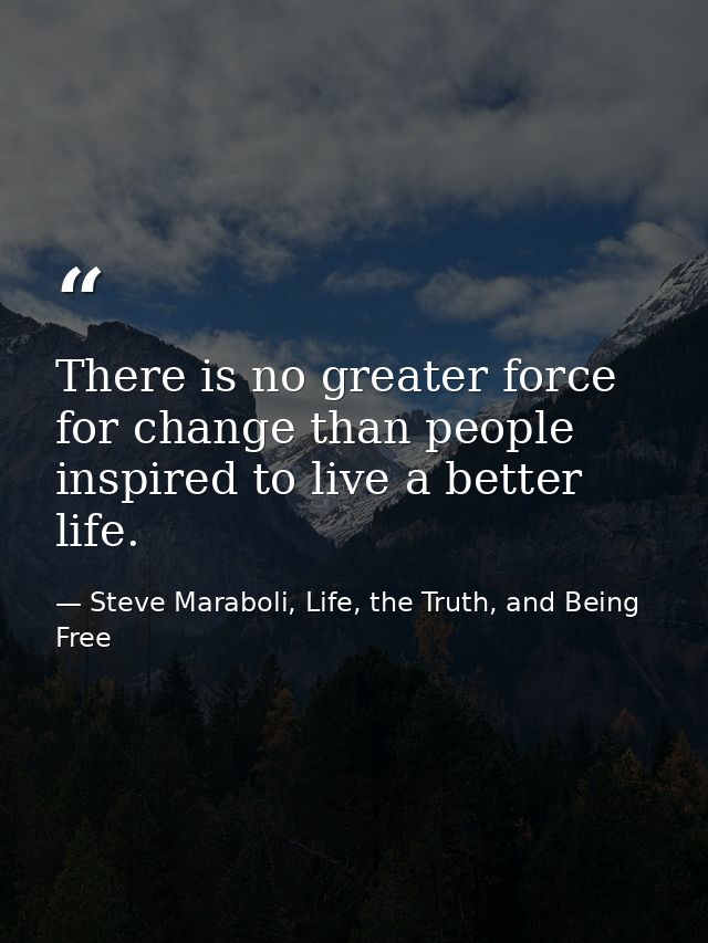 There is no greater force for change than people inspired to live a better life. — Steve Maraboli, Life, the Truth, and Being Free