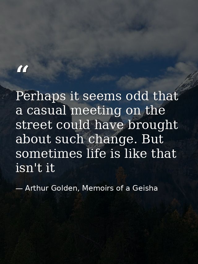 Perhaps it seems odd that a casual meeting on the street could have brought about such change. But sometimes life is lik — Arthur Golden, Memoirs of a Geisha