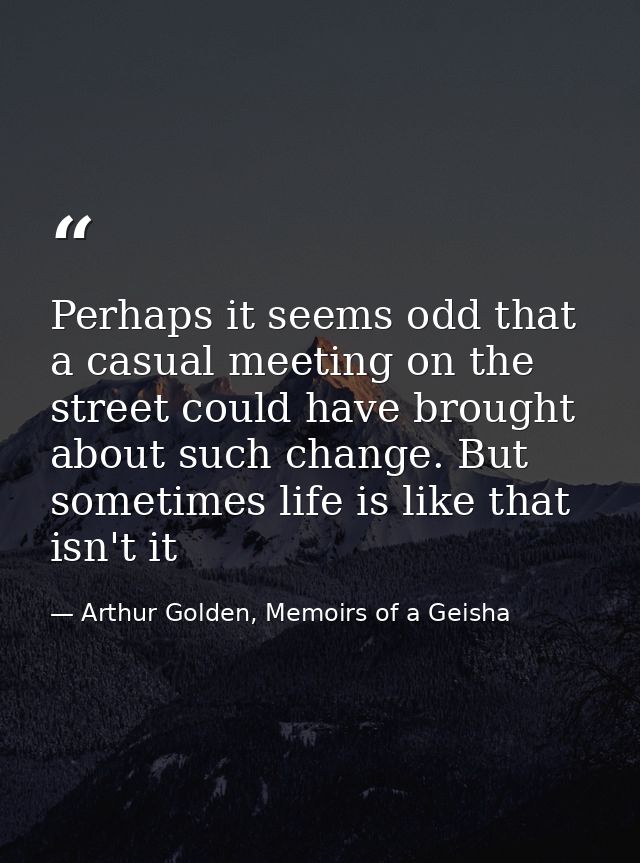 Perhaps it seems odd that a casual meeting on the street could have brought about such change. But sometimes life is lik — Arthur Golden, Memoirs of a Geisha