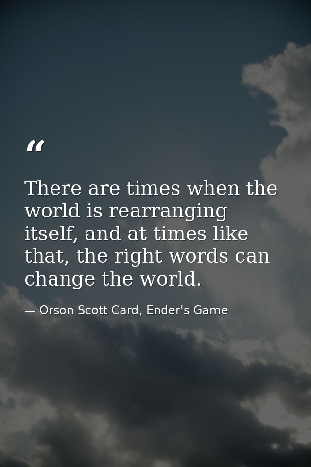 There are times when the world is rearranging itself, and at times like that, the right words can change the world. — Orson Scott Card, Ender's Game