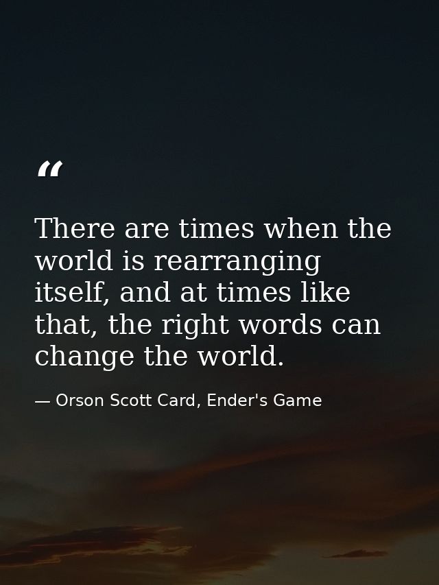 There are times when the world is rearranging itself, and at times like that, the right words can change the world. — Orson Scott Card, Ender's Game