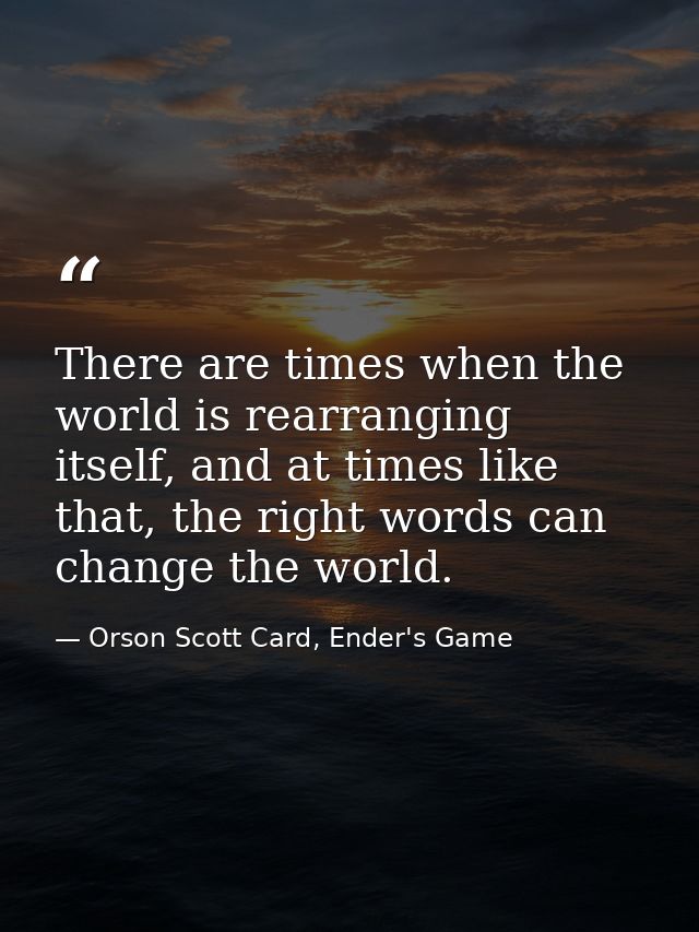 There are times when the world is rearranging itself, and at times like that, the right words can change the world. — Orson Scott Card, Ender's Game