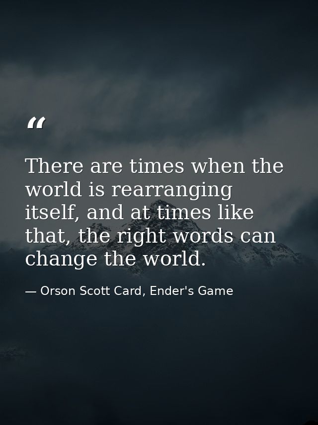 There are times when the world is rearranging itself, and at times like that, the right words can change the world. — Orson Scott Card, Ender's Game