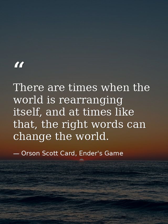 There are times when the world is rearranging itself, and at times like that, the right words can change the world. — Orson Scott Card, Ender's Game