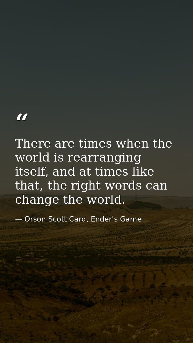 There are times when the world is rearranging itself, and at times like that, the right words can change the world. — Orson Scott Card, Ender's Game