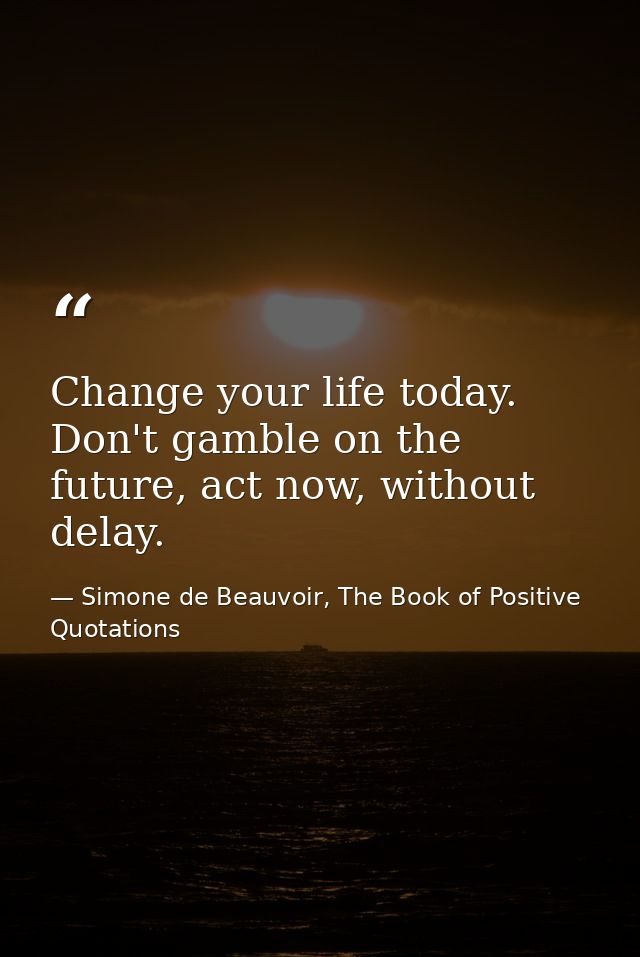 Change your life today. Don't gamble on the future, act now, without delay. — Simone de Beauvoir, The Book of Positive Quotations