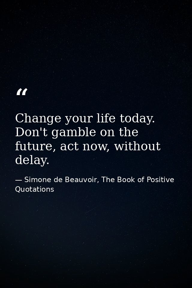 Change your life today. Don't gamble on the future, act now, without delay. — Simone de Beauvoir, The Book of Positive Quotations