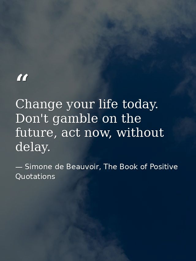 Change your life today. Don't gamble on the future, act now, without delay. — Simone de Beauvoir, The Book of Positive Quotations