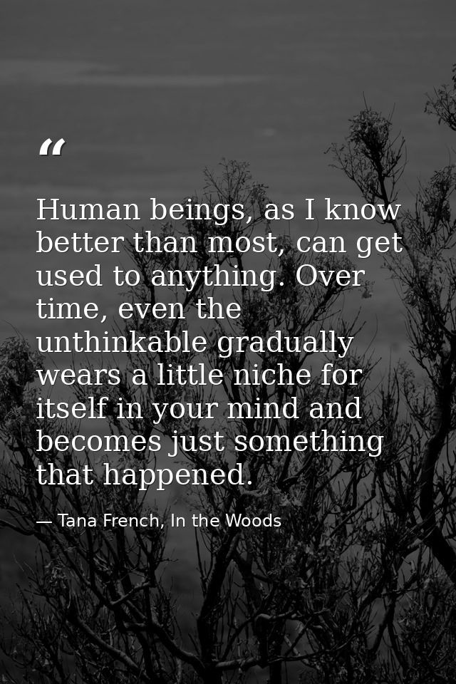 Human beings, as I know better than most, can get used to anything. Over time, even the unthinkable gradually wears a li — Tana French, In the Woods