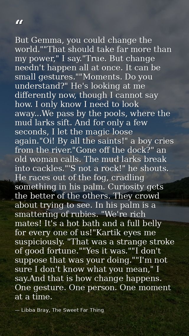 But Gemma, you could change the world.""That should take far more than my power," I say."True. But change needn't happen — Libba Bray, The Sweet Far Thing