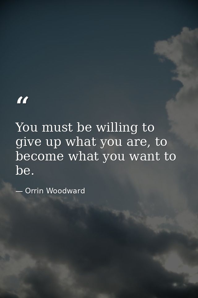 You must be willing to give up what you are, to become what you want to be. — Orrin Woodward