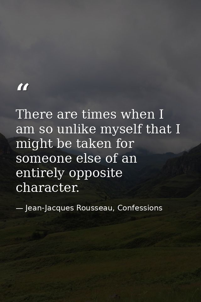 There are times when I am so unlike myself that I might be taken for someone else of an entirely opposite character. — Jean-Jacques Rousseau, Confessions