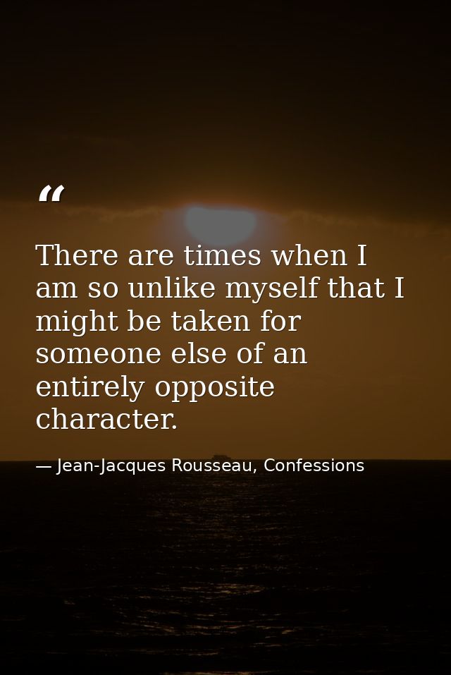 There are times when I am so unlike myself that I might be taken for someone else of an entirely opposite character. — Jean-Jacques Rousseau, Confessions
