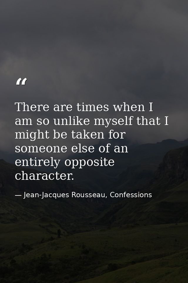 There are times when I am so unlike myself that I might be taken for someone else of an entirely opposite character. — Jean-Jacques Rousseau, Confessions