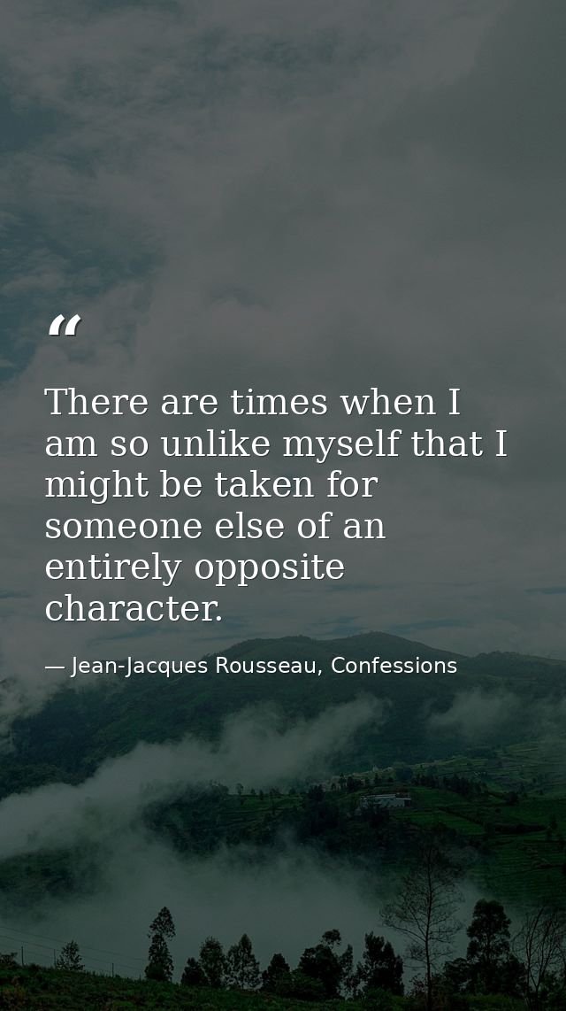 There are times when I am so unlike myself that I might be taken for someone else of an entirely opposite character. — Jean-Jacques Rousseau, Confessions