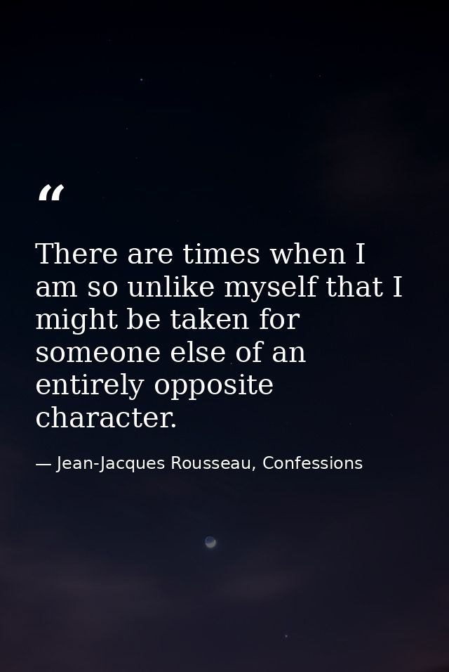 There are times when I am so unlike myself that I might be taken for someone else of an entirely opposite character. — Jean-Jacques Rousseau, Confessions