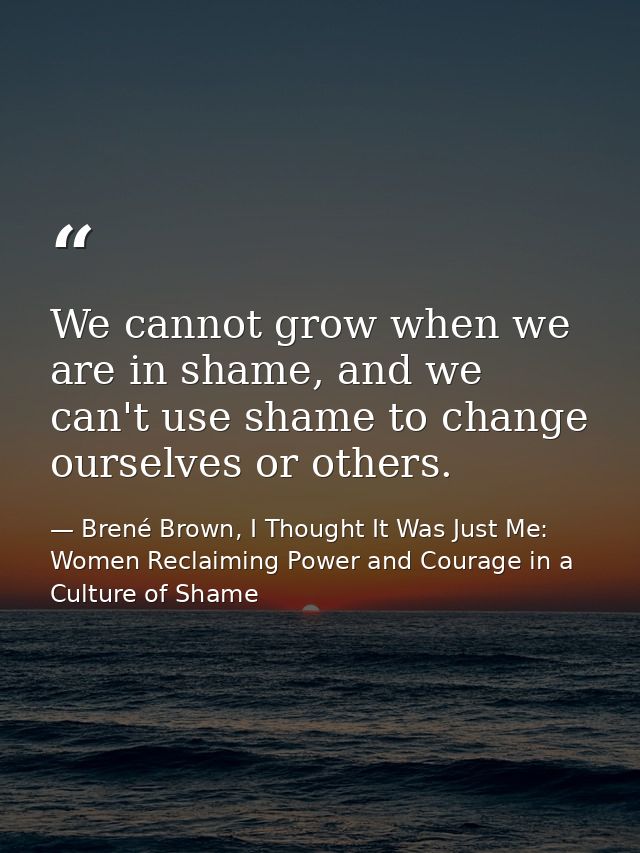 We cannot grow when we are in shame, and we can't use shame to change ourselves or others. — Brené Brown, I Thought It Was Just Me: Women Reclaiming Power and Courage in a Culture of Shame