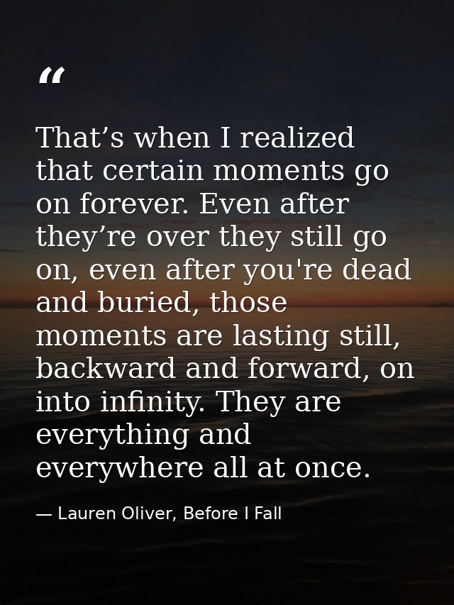That’s when I realized that certain moments go on forever. Even after they’re over they still go on, even after you're d — Lauren Oliver, Before I Fall