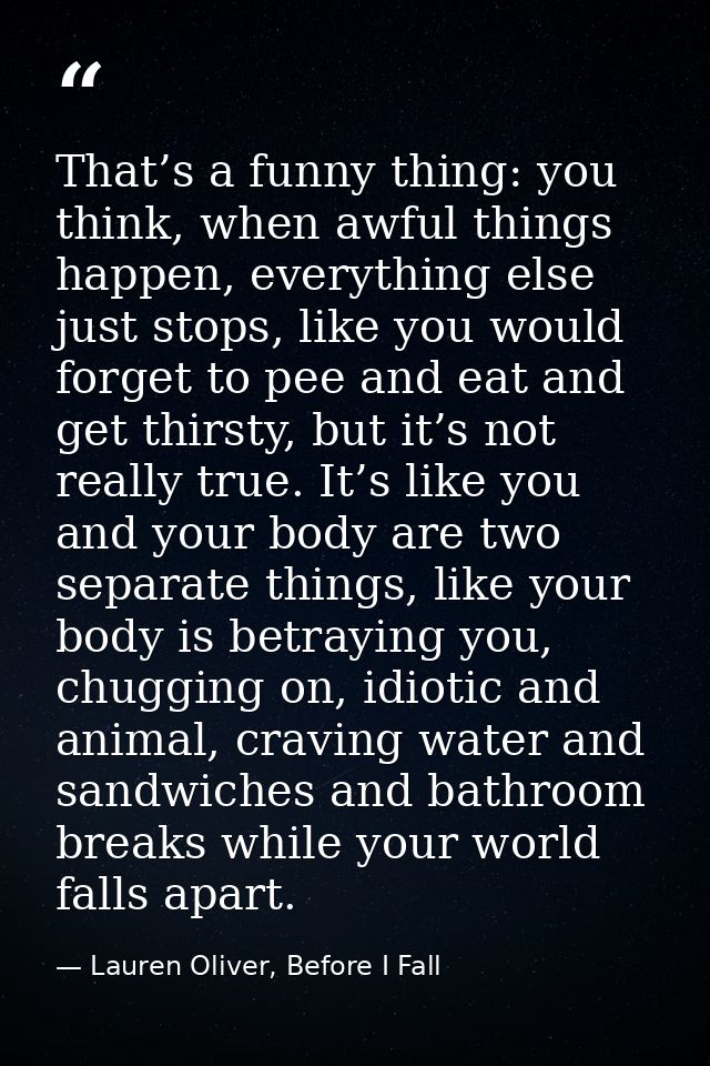 That’s a funny thing: you think, when awful things happen, everything else just stops, like you would forget to pee and  — Lauren Oliver, Before I Fall