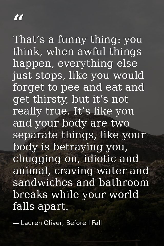 That’s a funny thing: you think, when awful things happen, everything else just stops, like you would forget to pee and  — Lauren Oliver, Before I Fall