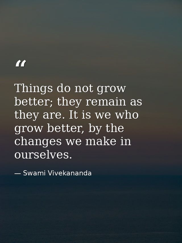 Things do not grow better; they remain as they are. It is we who grow better, by the changes we make in ourselves. — Swami Vivekananda
