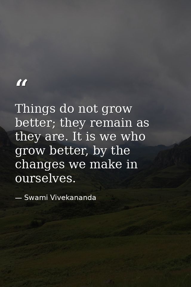 Things do not grow better; they remain as they are. It is we who grow better, by the changes we make in ourselves. — Swami Vivekananda