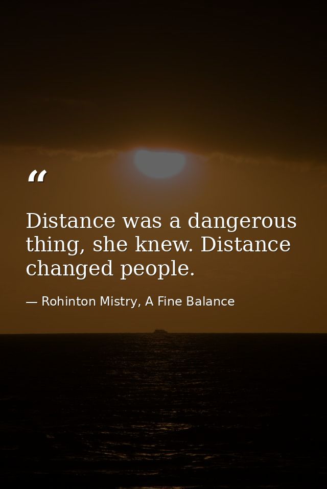 Distance was a dangerous thing, she knew. Distance changed people. — Rohinton Mistry, A Fine Balance