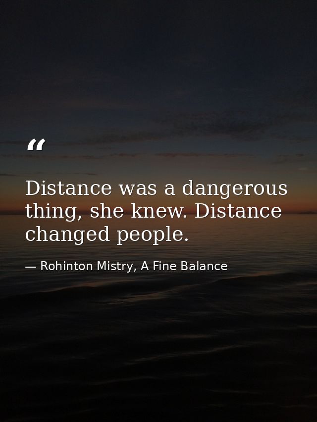 Distance was a dangerous thing, she knew. Distance changed people. — Rohinton Mistry, A Fine Balance