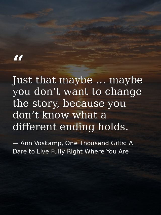 Just that maybe … maybe you don’t want to change the story, because you don’t know what a different ending holds. — Ann Voskamp, One Thousand Gifts: A Dare to Live Fully Right Where You Are