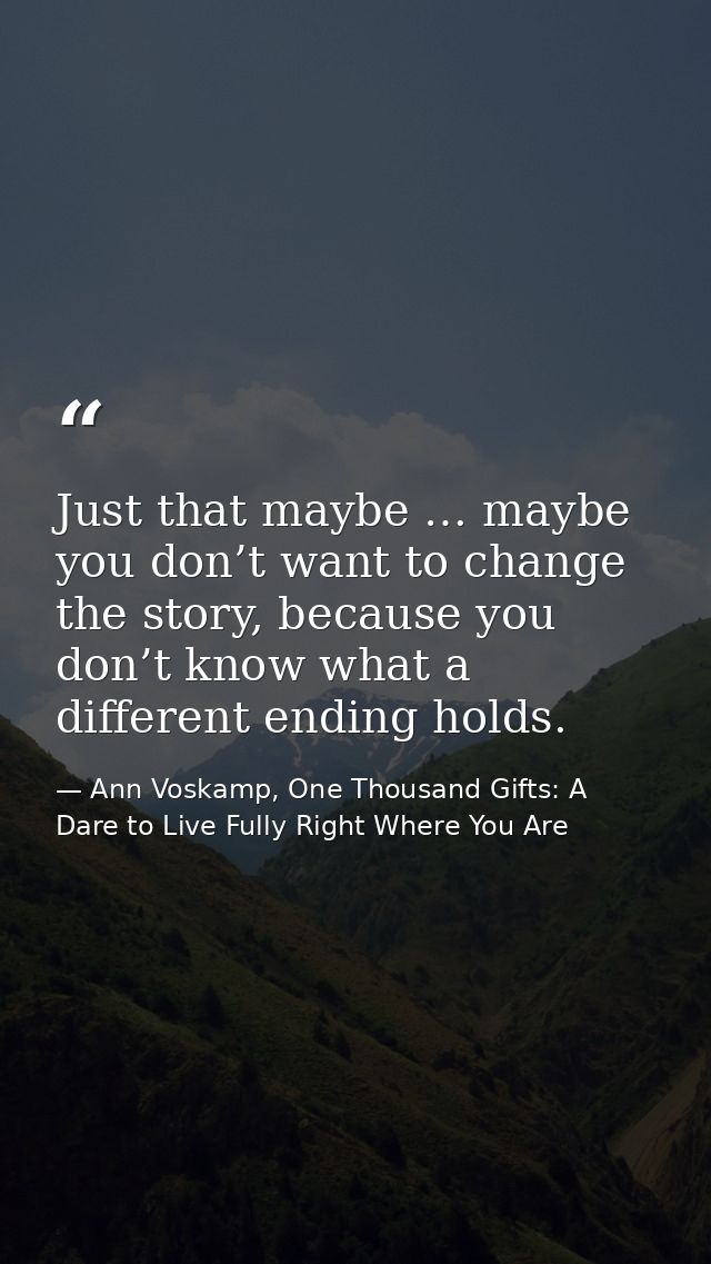 Just that maybe … maybe you don’t want to change the story, because you don’t know what a different ending holds. — Ann Voskamp, One Thousand Gifts: A Dare to Live Fully Right Where You Are