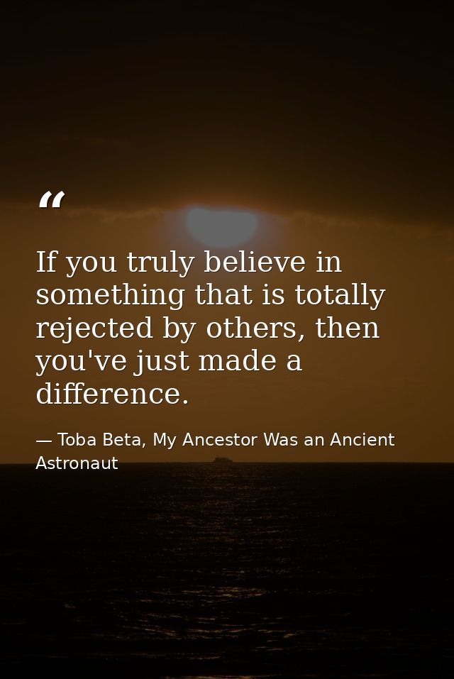 If you truly believe in something that is totally rejected by others, then you've just made a difference. — Toba Beta, My Ancestor Was an Ancient Astronaut