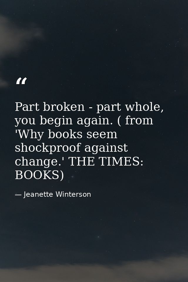 Part broken - part whole, you begin again. ( from 'Why books seem shockproof against change.' THE TIMES: BOOKS) — Jeanette Winterson