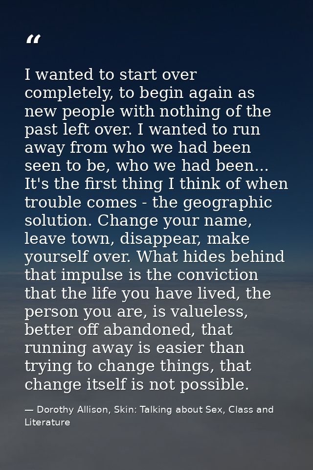 I wanted to start over completely, to begin again as new people with nothing of the past left over. I wanted to run away — Dorothy Allison, Skin: Talking about Sex, Class and Literature