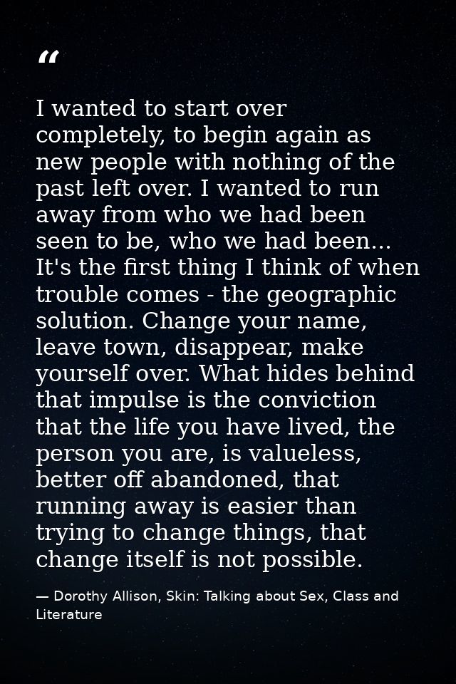 I wanted to start over completely, to begin again as new people with nothing of the past left over. I wanted to run away — Dorothy Allison, Skin: Talking about Sex, Class and Literature