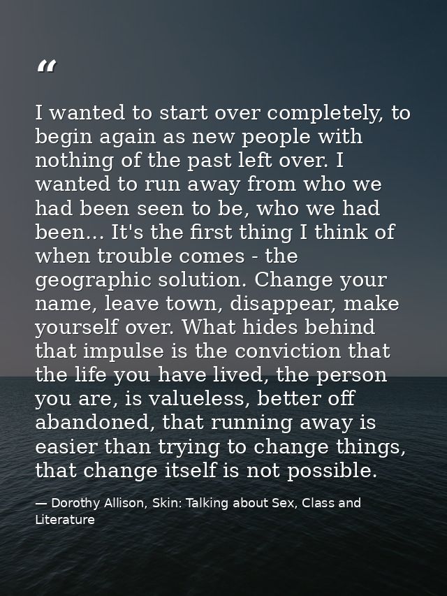 I wanted to start over completely, to begin again as new people with nothing of the past left over. I wanted to run away — Dorothy Allison, Skin: Talking about Sex, Class and Literature
