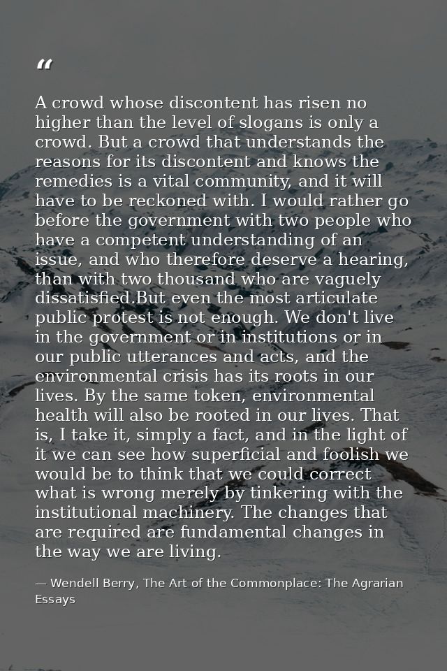 A crowd whose discontent has risen no higher than the level of slogans is only a crowd. But a crowd that understands the — Wendell Berry, The Art of the Commonplace: The Agrarian Essays