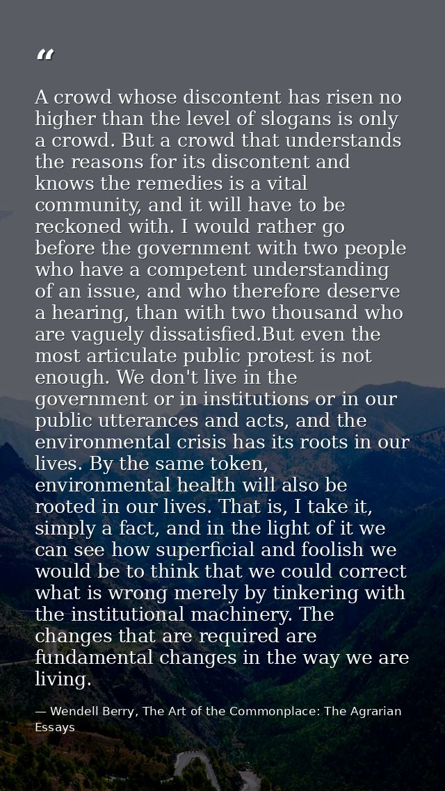 A crowd whose discontent has risen no higher than the level of slogans is only a crowd. But a crowd that understands the — Wendell Berry, The Art of the Commonplace: The Agrarian Essays