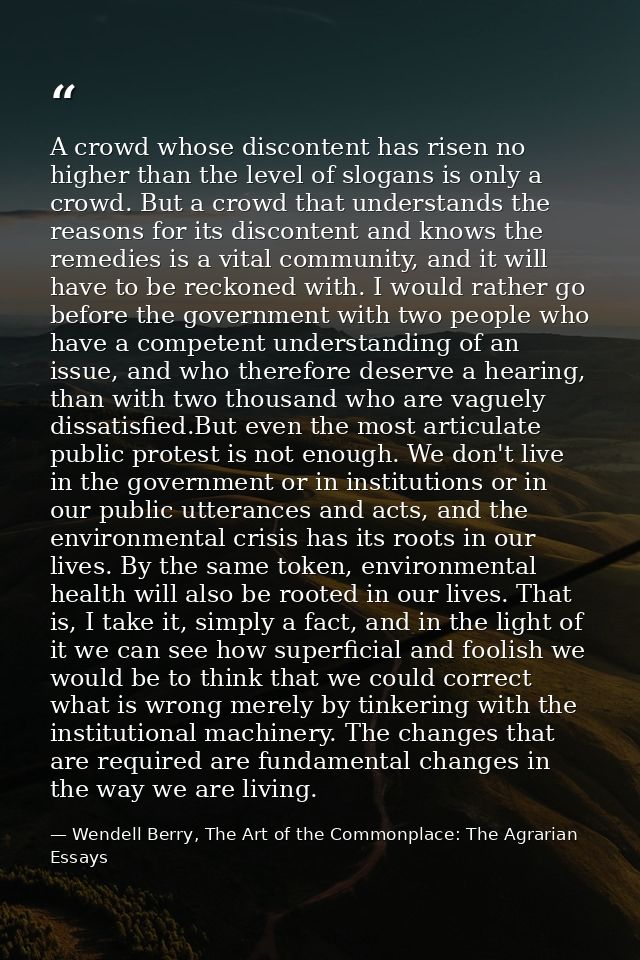 A crowd whose discontent has risen no higher than the level of slogans is only a crowd. But a crowd that understands the — Wendell Berry, The Art of the Commonplace: The Agrarian Essays