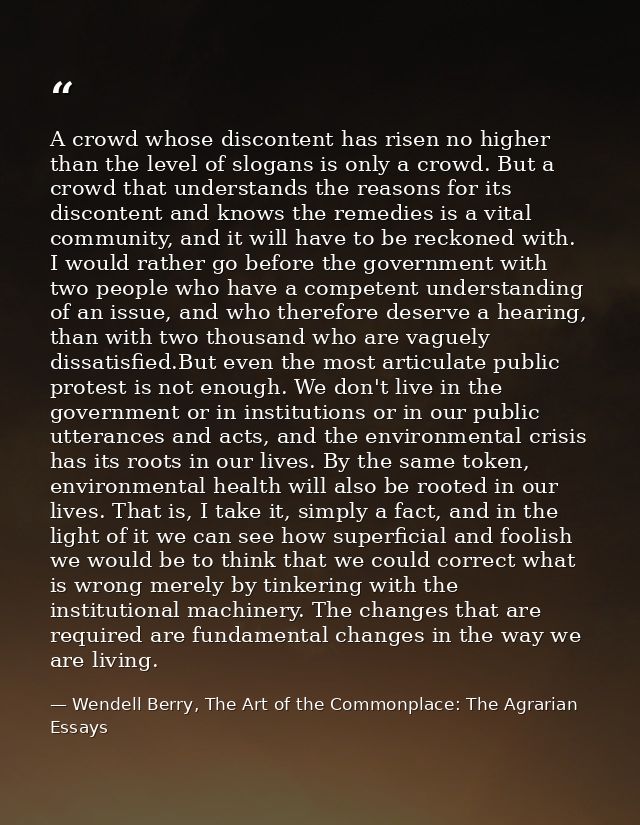 A crowd whose discontent has risen no higher than the level of slogans is only a crowd. But a crowd that understands the — Wendell Berry, The Art of the Commonplace: The Agrarian Essays