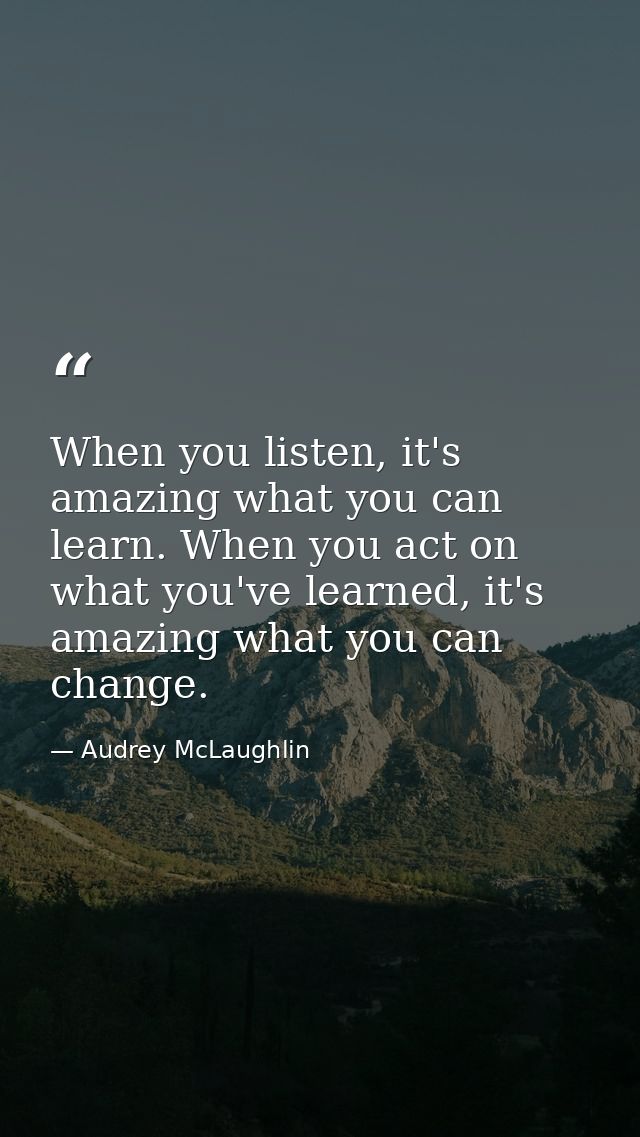 When you listen, it's amazing what you can learn. When you act on what you've learned, it's amazing what you can change. — Audrey McLaughlin