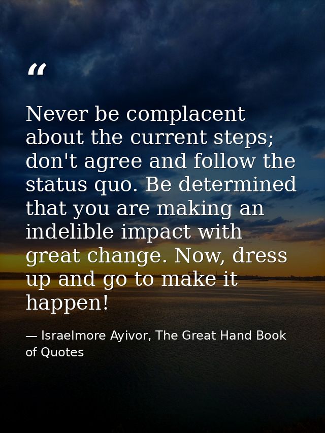 Never be complacent about the current steps; don't agree and follow the status quo. Be determined that you are making an — Israelmore Ayivor, The Great Hand Book of Quotes