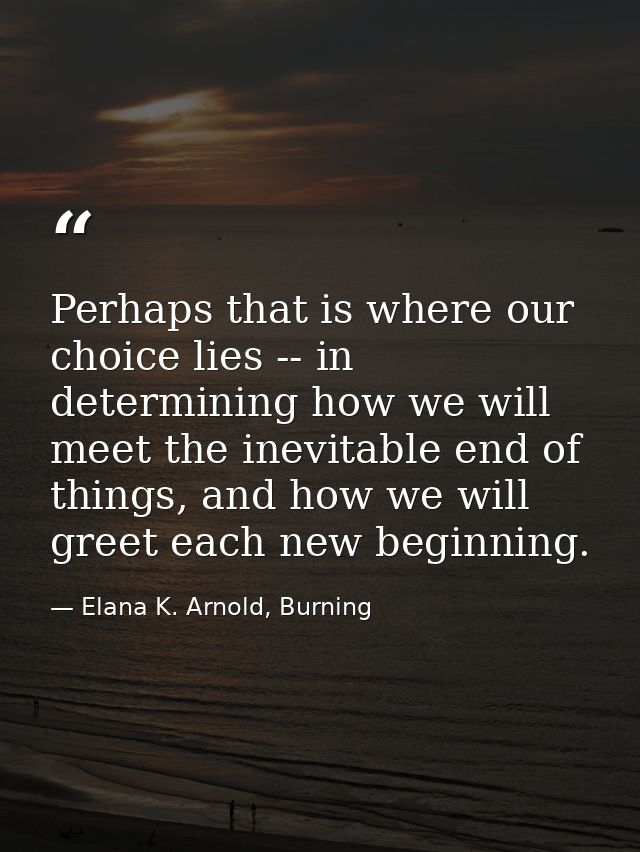 Perhaps that is where our choice lies -- in determining how we will meet the inevitable end of things, and how we will g — Elana K. Arnold, Burning