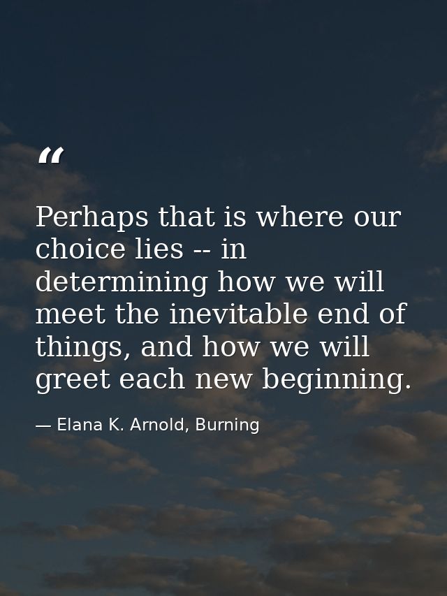 Perhaps that is where our choice lies -- in determining how we will meet the inevitable end of things, and how we will g — Elana K. Arnold, Burning