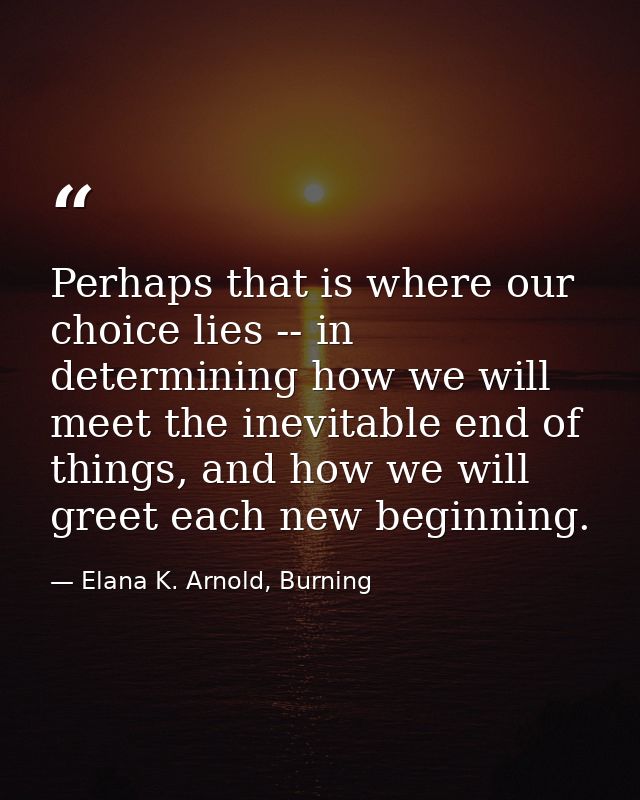 Perhaps that is where our choice lies -- in determining how we will meet the inevitable end of things, and how we will g — Elana K. Arnold, Burning